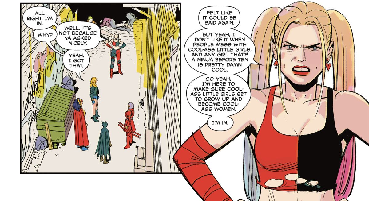 “All right. I’m in,” Harley says to the Birds of Prey, standing in an alley next to a dumpster. “Why,” asks Black Canary. “I don’t like it when people mess with cool-ass little girls,” Harley answers, hands on her hips and a pissed expression on her face. “And any girl that’s a ninja before ten is pretty damn cool. So yeah, I’m here to make sure cool-ass little girls get to grow up and become cool-ass women.” From Birds of Prey #1 (2023).