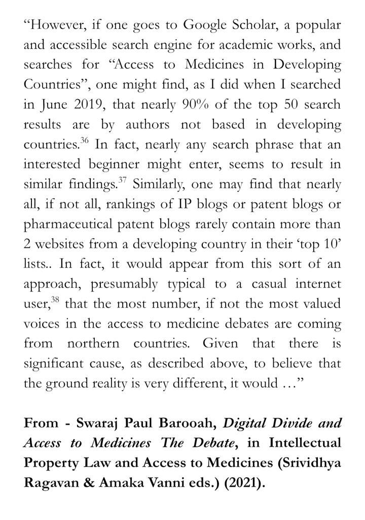 “However, if one goes to Google Scholar, a popular and accessible search engine for academic works, and searches for “Access to Medicines in Developing Countries”, one might find, as I did when I searched in June 2019, that nearly 90% of the top 50 search results are by authors not based in developing countries.36 In fact, nearly any search phrase that an interested beginner might enter, seems to result in similar findings.37 Similarly, one may find that nearly all, if not all, rankings of IP blogs or patent blogs or pharmaceutical patent blogs rarely contain more than 2 websites from a developing country in their ‘top 10’ lists.. In fact, it would appear from this sort of an approach, presumably typical to a casual internet user,38 that the most number, if not the most valued voices in the access to medicine debates are coming from northern countries. Given that there is significant cause, as described above, to believe that the ground reality is very different, it would …

” From - Swaraj Paul Barooah, Digital Divide and Access to Medicines The Debate, in Intellectual Property Law and Access to Medicines (Srividhya Ragavan & Amaka Vanni eds.) (2021).
