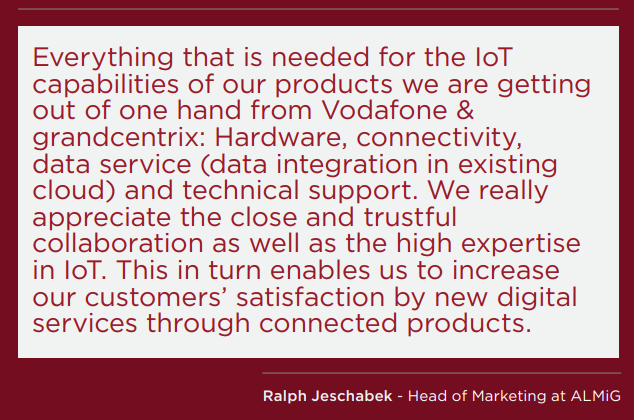 Mọi thứ cần thiết cho khả năng IoT của các sản phẩm của chúng tôi, chúng tôi đều có được từ Vodafone & grandcentrix: Phần cứng, kết nối, dịch vụ dữ liệu (tích hợp dữ liệu trong đám mây hiện có) và hỗ trợ kỹ thuật. Chúng tôi thực sự đánh giá cao sự hợp tác chặt chẽ và tin cậy cũng như chuyên môn cao về IoT. Điều này cho phép chúng tôi tăng sự hài lòng của khách hàng bằng các dịch vụ kỹ thuật số mới thông qua các sản phẩm được kết nối. Ralph Jeschabek - Giám đốc Tiếp thị tại ALMiG